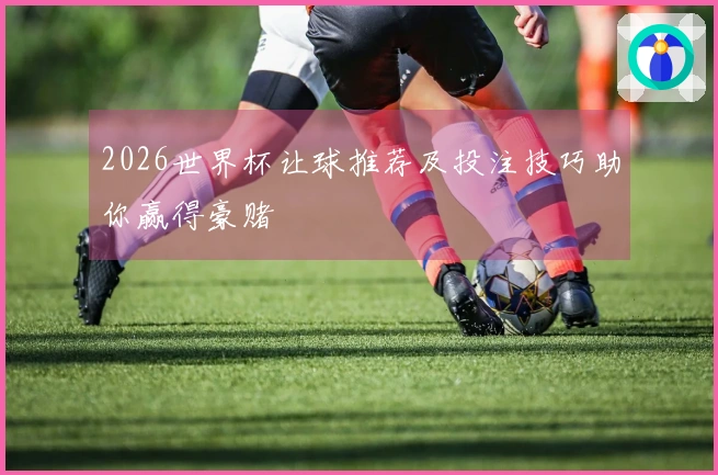 2026世界杯让球推荐及投注技巧助你赢得豪赌