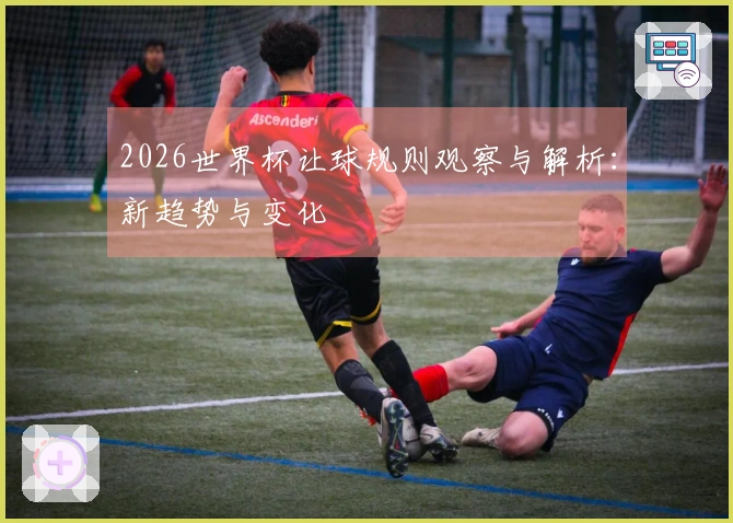 2026世界杯让球规则观察与解析：新趋势与变化